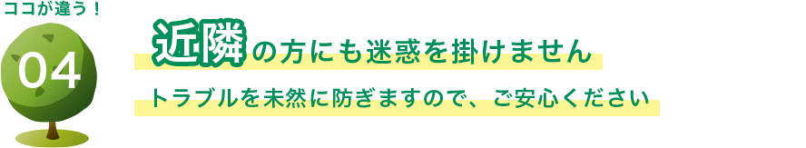 近隣の方にも迷惑を掛けません トラブルを未然に防ぎますので、ご安心ください